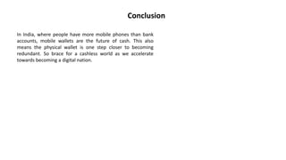Conclusion
In India, where people have more mobile phones than bank
accounts, mobile wallets are the future of cash. This also
means the physical wallet is one step closer to becoming
redundant. So brace for a cashless world as we accelerate
towards becoming a digital nation.
 