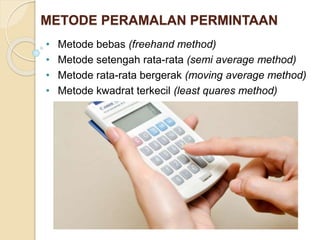 METODE PERAMALAN PERMINTAAN 
• Metode bebas (freehand method) 
• Metode setengah rata-rata (semi average method) 
• Metode rata-rata bergerak (moving average method) 
• Metode kwadrat terkecil (least quares method) 
 