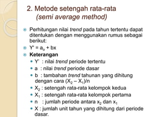 2. Metode setengah rata-rata 
(semi average method) 
 Perhitungan nilai trend pada tahun tertentu dapat 
ditentukan dengan menggunakan rumus sebagai 
berikut: 
 Y' = ao + bx 
 Keterangan 
 Y’ : nilai trend periode tertentu 
 a : nilai trend periode dasar 
 b : tambahan trend tahunan yang dihitung 
dengan cara (X2 – X1)/n 
 X2 : setengah rata-rata kelompok kedua 
 X1 : setengah rata-rata kelompok pertama 
 n : jumlah periode antara x2 dan x1 
 X : jumlah unit tahun yang dihitung dari periode 
dasar. 
 