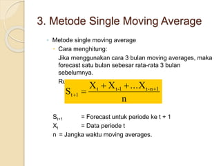 3. Metode Single Moving Average 
◦ Metode single moving average 
 Cara menghitung: 
Jika menggunakan cara 3 bulan moving averages, maka 
forecast satu bulan sebesar rata-rata 3 bulan 
sebelumnya. 
Rumus: 
X  X  
... X 
S t t-1 t-n 1 
n 
t 1 
 
 
 
St+1 = Forecast untuk periode ke t + 1 
Xt = Data periode t 
n = Jangka waktu moving averages. 
 