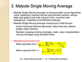 3. Metode Single Moving Average 
 Metode Single Moving Average ini biasanya lebih cocok digunakan 
untuk melakukan forecast hal-hal yang bersifat random, artinya 
tidak ada gejala trend naik maupun turun, musiman dan 
sebagainya, melainkan sulit diketahui polanya. 
 Metode Single Moving Average mempunyai 2 sifat khusus: 
◦ Untuk membuat forecast diperlukan data masa lalu selama 
jangka waktu tertentu. 
◦ Semakin panjang moving averages, maka akan menghasilkan 
moving averages yang semakin halus. 
 Menghitung forecast error 
E   
 
◦ Mean absolute error => 
◦ Mean squared error => 
n 
t t X S 
 X S 
 
n 
E 
2 
 t  t 
 
Xt = Data aktual periode t, St = Peramalan periode t 
 