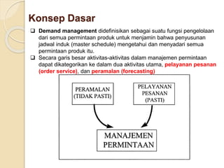 Konsep Dasar 
 Demand management didefinisikan sebagai suatu fungsi pengelolaan 
dari semua permintaan produk untuk menjamin bahwa penyusunan 
jadwal induk (master schedule) mengetahui dan menyadari semua 
permintaan produk itu. 
 Secara garis besar aktivitas-aktivitas dalam manajemen permintaan 
dapat dikategorikan ke dalam dua aktivitas utama, pelayanan pesanan 
(order service), dan peramalan (forecasting) 
 