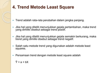 4. Trend Metode Least Square 
 Trend adalah rata-rata perubahan dalam jangka panjang. 
 Jika hal yang diteliti menunjukkan gejala pertambahan, maka trend 
yang dimiliki disebut sebagai trend positif. 
 Jika hal yang diteliti menunjukkan gejala semakin berkurang, maka 
trend yang dimiliki disebut sebagai trend negatif. 
 Salah satu metode trend yang digunakan adalah metode least 
squares. 
 Persamaan trend dengan metode least square adalah 
Ŷ = a + bX 
 