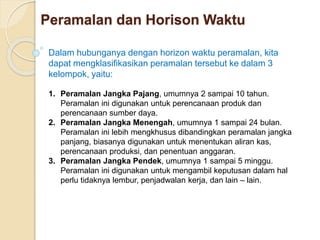 Peramalan dan Horison Waktu 
Dalam hubunganya dengan horizon waktu peramalan, kita 
dapat mengklasifikasikan peramalan tersebut ke dalam 3 
kelompok, yaitu: 
1. Peramalan Jangka Pajang, umumnya 2 sampai 10 tahun. 
Peramalan ini digunakan untuk perencanaan produk dan 
perencanaan sumber daya. 
2. Peramalan Jangka Menengah, umumnya 1 sampai 24 bulan. 
Peramalan ini lebih mengkhusus dibandingkan peramalan jangka 
panjang, biasanya digunakan untuk menentukan aliran kas, 
perencanaan produksi, dan penentuan anggaran. 
3. Peramalan Jangka Pendek, umumnya 1 sampai 5 minggu. 
Peramalan ini digunakan untuk mengambil keputusan dalam hal 
perlu tidaknya lembur, penjadwalan kerja, dan lain – lain. 
 
