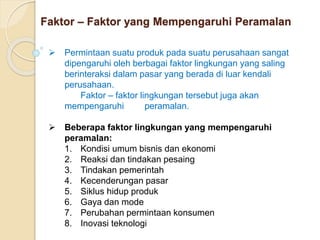 Faktor – Faktor yang Mempengaruhi Peramalan 
 Permintaan suatu produk pada suatu perusahaan sangat 
dipengaruhi oleh berbagai faktor lingkungan yang saling 
berinteraksi dalam pasar yang berada di luar kendali 
perusahaan. 
Faktor – faktor lingkungan tersebut juga akan 
mempengaruhi peramalan. 
 Beberapa faktor lingkungan yang mempengaruhi 
peramalan: 
1. Kondisi umum bisnis dan ekonomi 
2. Reaksi dan tindakan pesaing 
3. Tindakan pemerintah 
4. Kecenderungan pasar 
5. Siklus hidup produk 
6. Gaya dan mode 
7. Perubahan permintaan konsumen 
8. Inovasi teknologi 
 