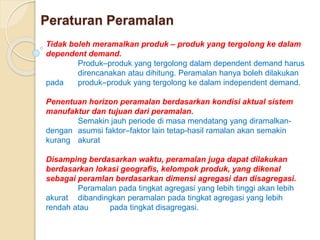 Peraturan Peramalan 
Tidak boleh meramalkan produk – produk yang tergolong ke dalam 
dependent demand. 
Produk–produk yang tergolong dalam dependent demand harus 
direncanakan atau dihitung. Peramalan hanya boleh dilakukan 
pada produk–produk yang tergolong ke dalam independent demand. 
Penentuan horizon peramalan berdasarkan kondisi aktual sistem 
manufaktur dan tujuan dari peramalan. 
Semakin jauh periode di masa mendatang yang diramalkan-dengan 
asumsi faktor–faktor lain tetap-hasil ramalan akan semakin 
kurang akurat 
Disamping berdasarkan waktu, peramalan juga dapat dilakukan 
berdasarkan lokasi geografis, kelompok produk, yang dikenal 
sebagai peramlan berdasarkan dimensi agregasi dan disagregasi. 
Peramalan pada tingkat agregasi yang lebih tinggi akan lebih 
akurat dibandingkan peramalan pada tingkat agregasi yang lebih 
rendah atau pada tingkat disagregasi. 
 