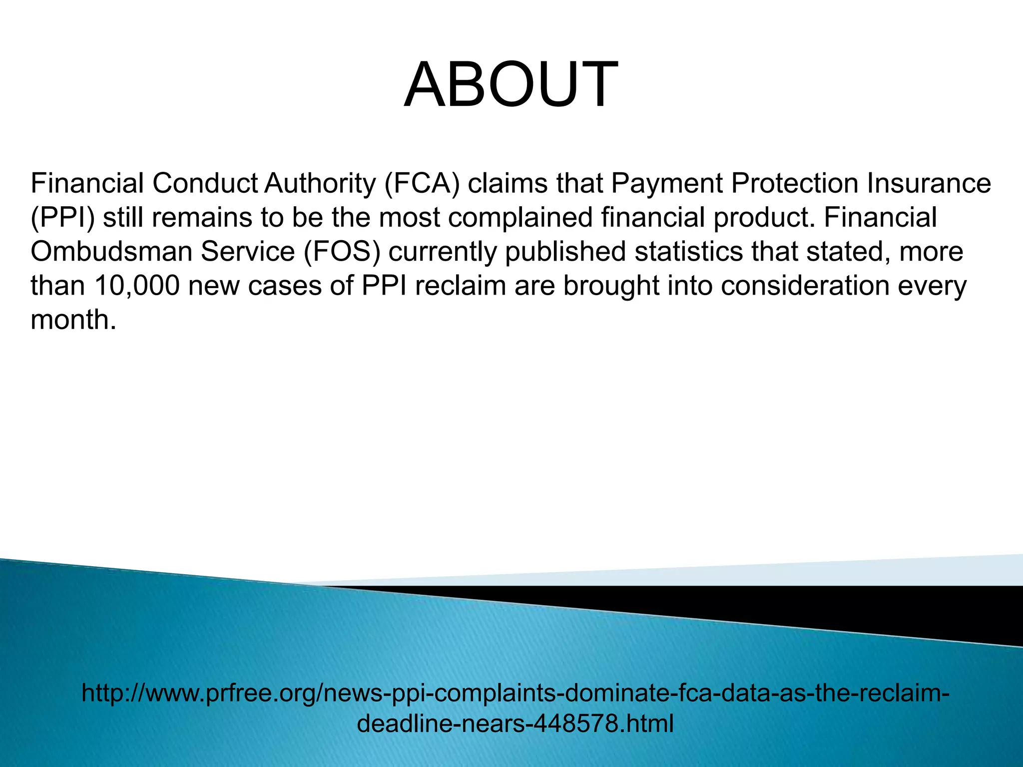 ABOUT
Financial Conduct Authority (FCA) claims that Payment Protection Insurance
(PPI) still remains to be the most complained financial product. Financial
Ombudsman Service (FOS) currently published statistics that stated, more
than 10,000 new cases of PPI reclaim are brought into consideration every
month.
http://www.prfree.org/news-ppi-complaints-dominate-fca-data-as-the-reclaim-
deadline-nears-448578.html
 