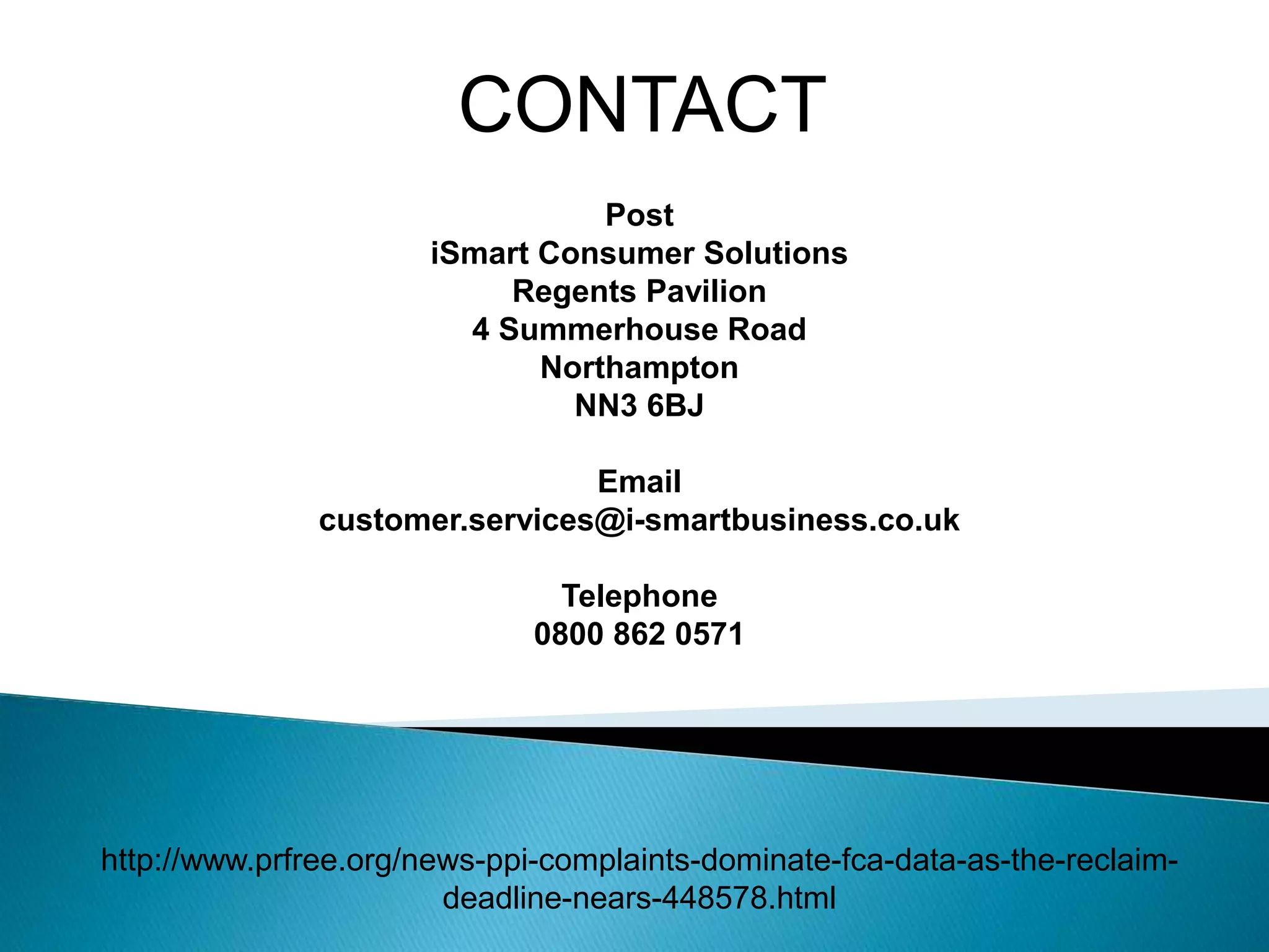 CONTACT
Post
iSmart Consumer Solutions
Regents Pavilion
4 Summerhouse Road
Northampton
NN3 6BJ
Email
customer.services@i-smartbusiness.co.uk
Telephone
0800 862 0571
http://www.prfree.org/news-ppi-complaints-dominate-fca-data-as-the-reclaim-
deadline-nears-448578.html
 