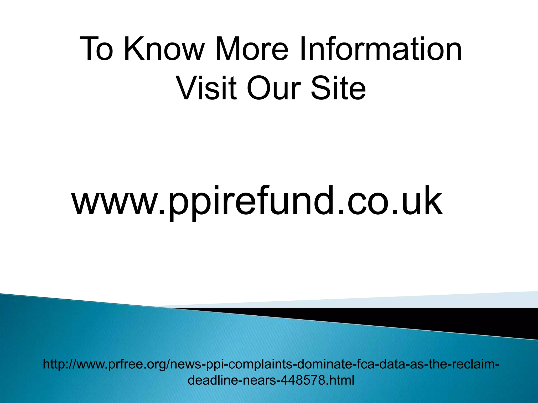 To Know More Information
Visit Our Site
www.ppirefund.co.uk
http://www.prfree.org/news-ppi-complaints-dominate-fca-data-as-the-reclaim-
deadline-nears-448578.html
 