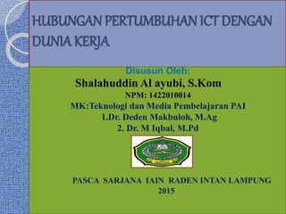 HUBUNGAN PERTUMBUHAN ICT DENGAN
DUNIA KERJA
Disusun Oleh:
Shalahuddin Al ayubi, S.Kom
NPM: 1422010014
MK:Teknologi dan Media Pembelajaran PAI
1.Dr. Deden Makbuloh, M.Ag
2. Dr. M Iqbal, M.Pd
PASCA SARJANA IAIN RADEN INTAN LAMPUNG
2015
 
