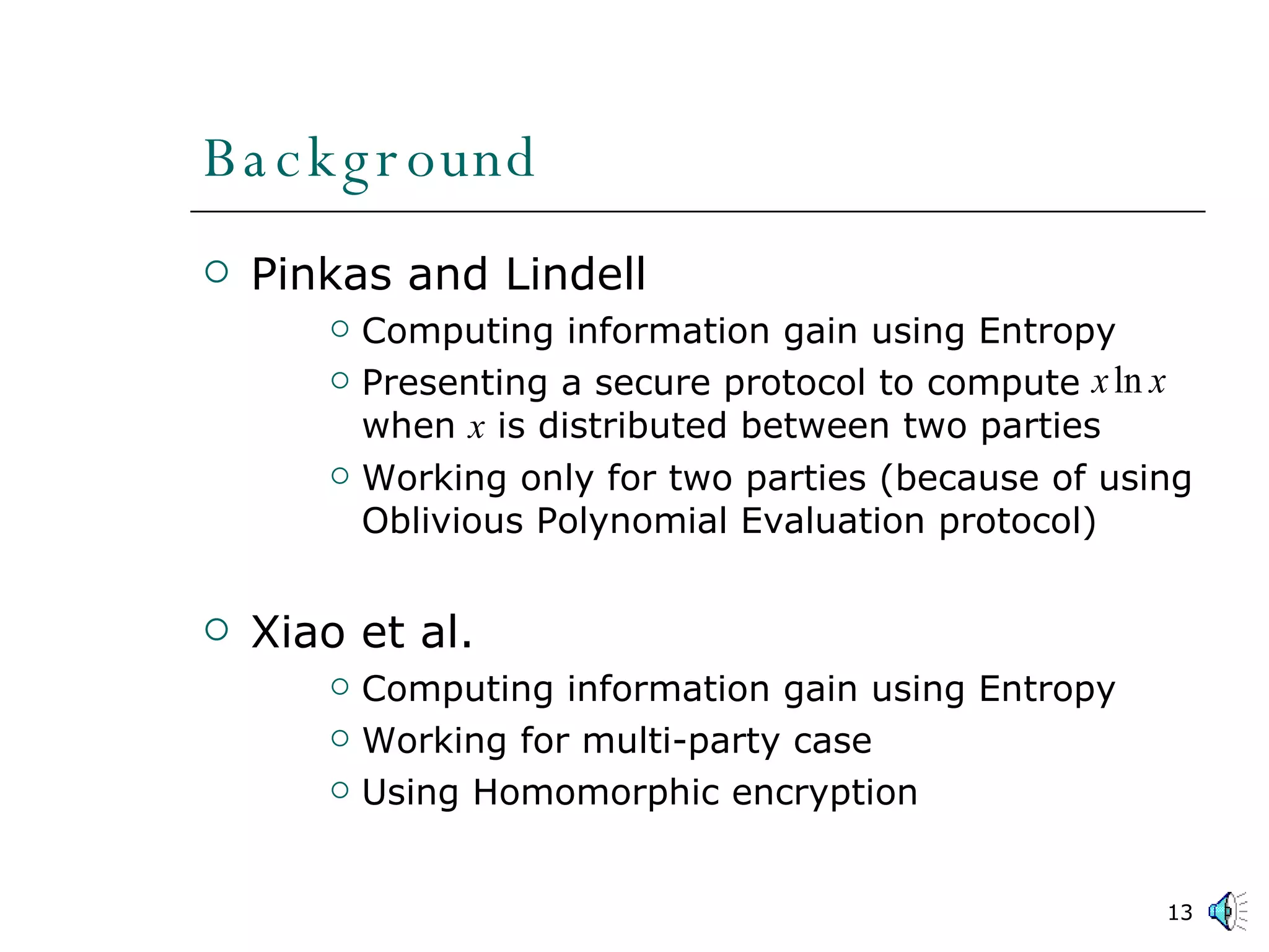 Background Pinkas and Lindell Computing information gain using Entropy Presenting a secure protocol to compute  when  x  is distributed between two parties Working only for two parties (because of using Oblivious Polynomial Evaluation protocol) Xiao et al. Computing information gain using Entropy Working for multi-party case Using Homomorphic encryption 