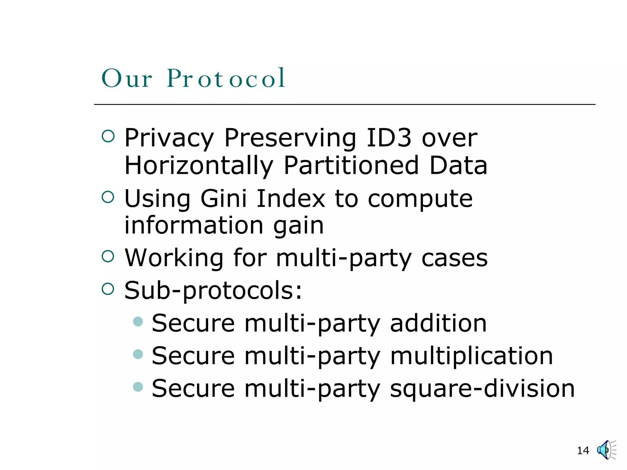 Our Protocol Privacy Preserving ID3 over Horizontally Partitioned Data Using Gini Index to compute information gain Working for multi-party cases Sub-protocols: Secure multi-party addition Secure multi-party multiplication Secure multi-party square-division 