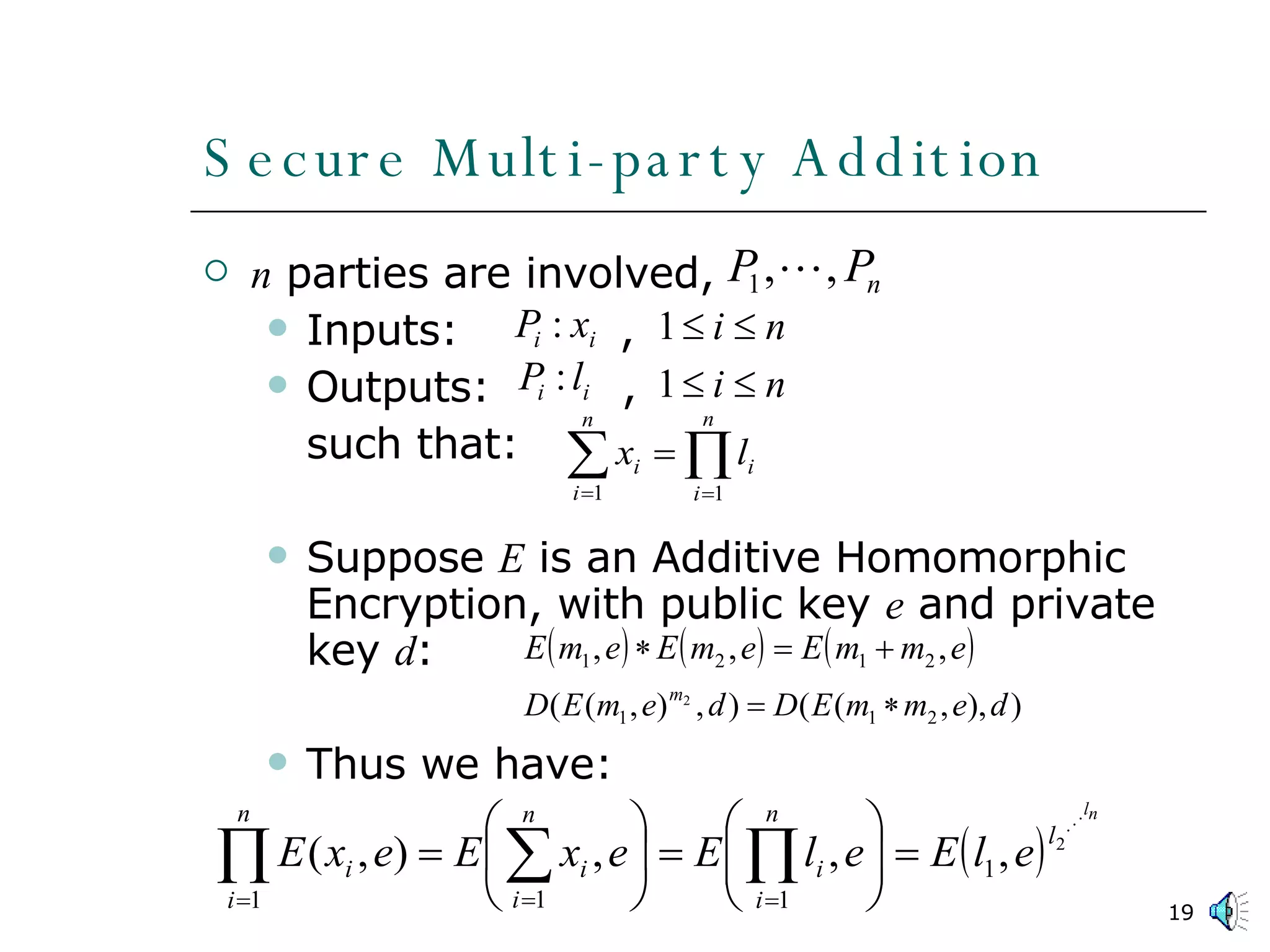 Secure Multi-party Addition n  parties are involved,  Inputs:  , Outputs:  ,  such that: Suppose  E  is an Additive Homomorphic Encryption, with public key  e  and private key  d : Thus we have: 