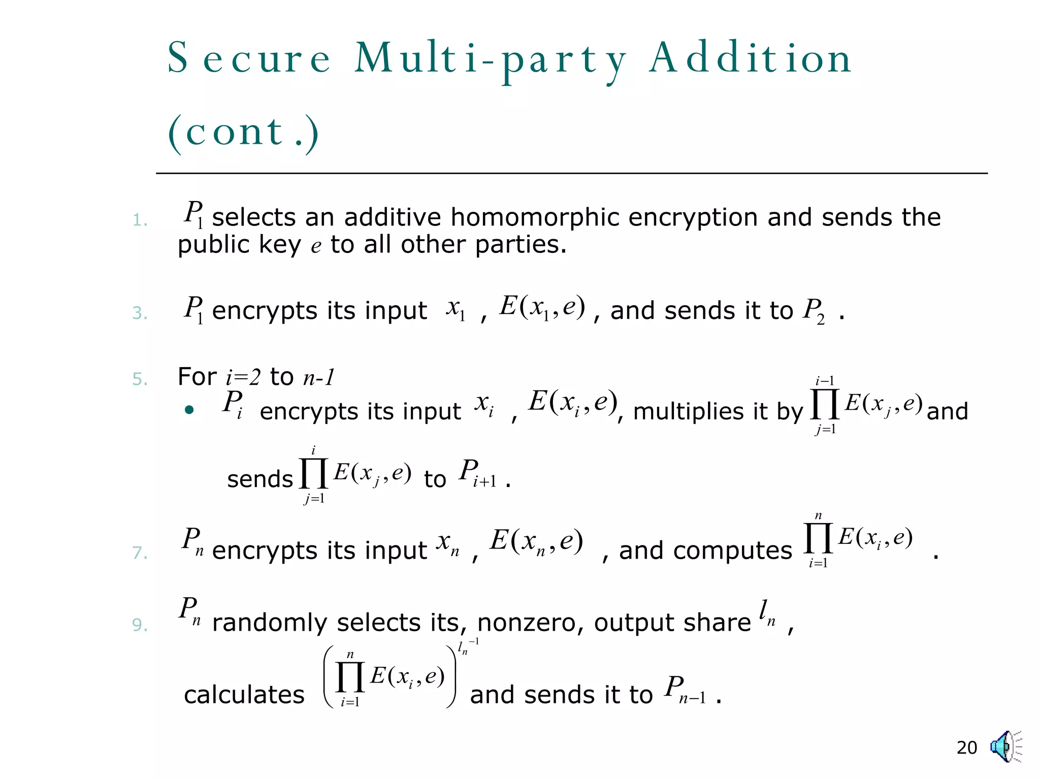 Secure Multi-party Addition (cont.) selects an additive homomorphic encryption and sends the public key  e  to all other parties. encrypts its input  ,  , and sends it to  . For  i=2  to  n-1 encrypts its input  ,  , multiplies it by  and  sends  to  . encrypts its input  ,  , and computes  . randomly selects its, nonzero, output share  ,  calculates  and sends it to  . 