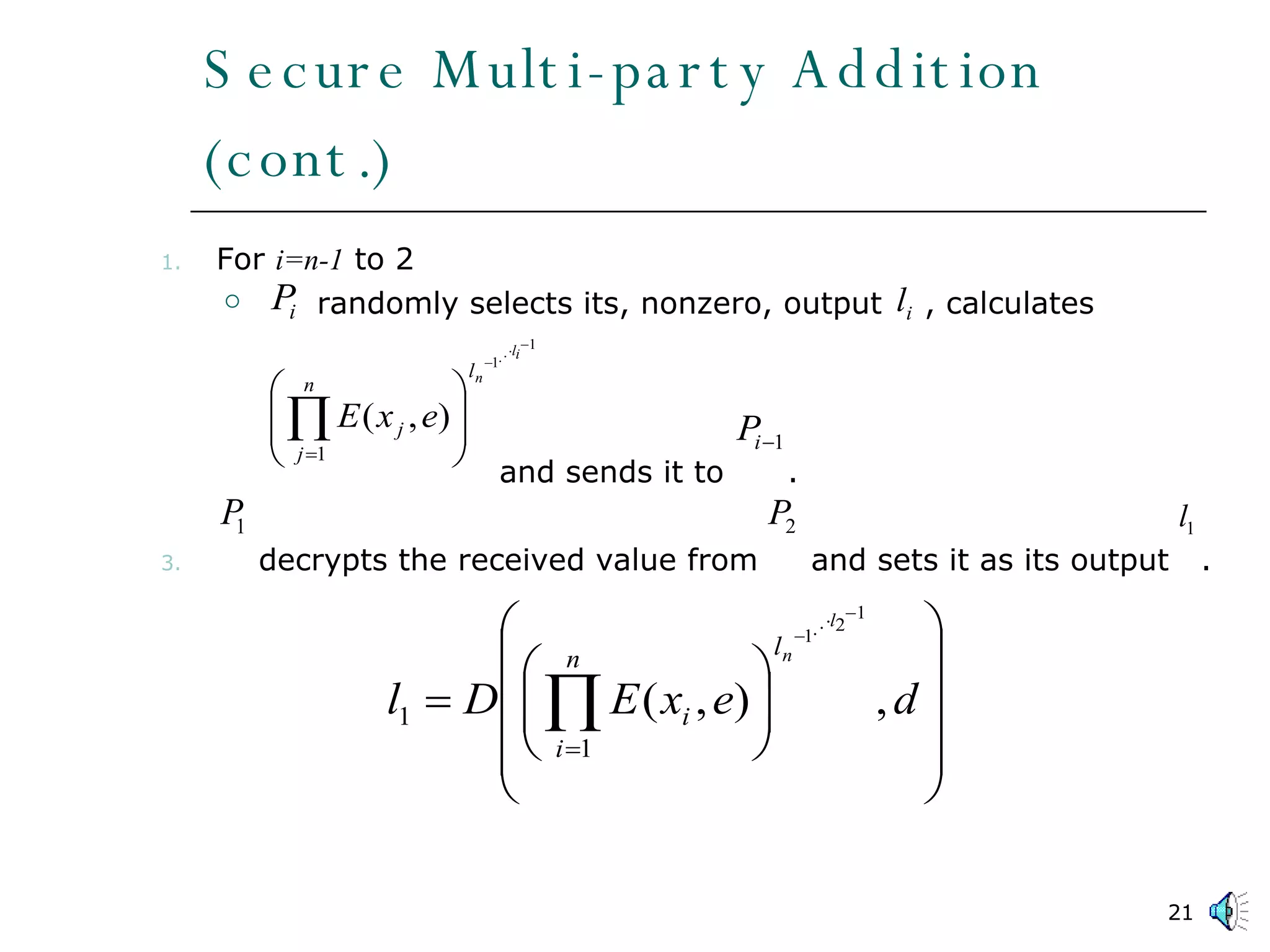 Secure Multi-party Addition (cont.) For  i=n-1  to 2 randomly selects its, nonzero, output  , calculates      and sends it to  .  decrypts the received value from  and sets it as its output  .  