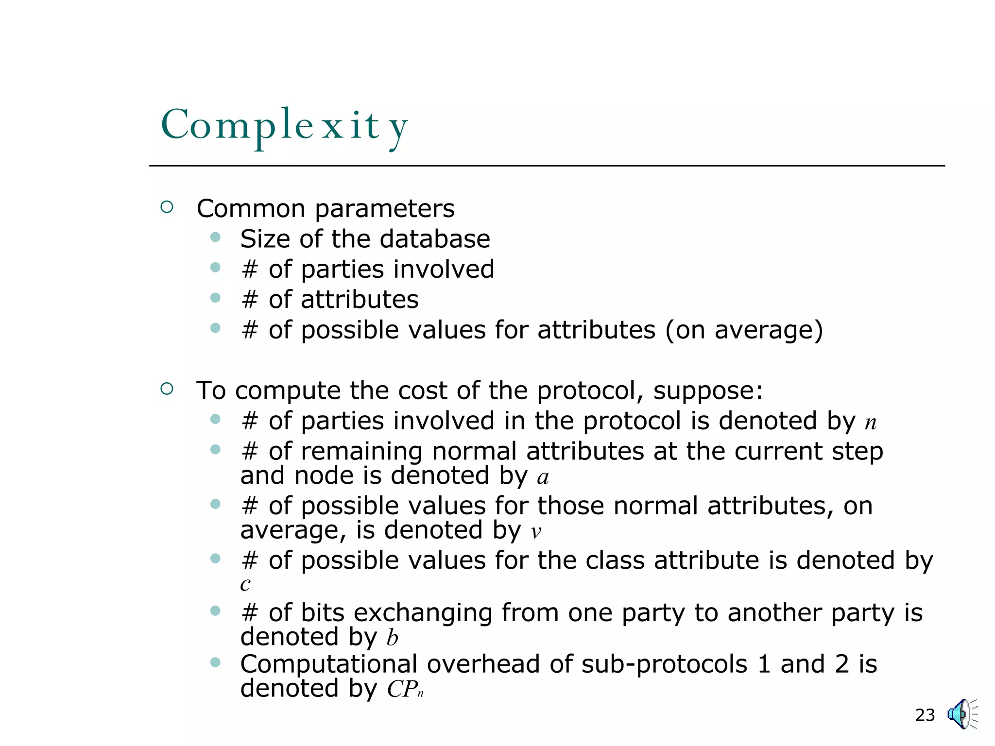Complexity Common parameters Size of the database # of parties involved # of attributes # of possible values for attributes (on average) To compute the cost of the protocol, suppose: # of parties involved in the protocol is denoted by  n # of remaining normal attributes at the current step and node is denoted by  a # of possible values for those normal attributes, on average, is denoted by  v # of possible values for the class attribute is denoted by  c # of bits exchanging from one party to another party is denoted by  b Computational overhead of sub-protocols 1 and 2 is denoted by  CP n 