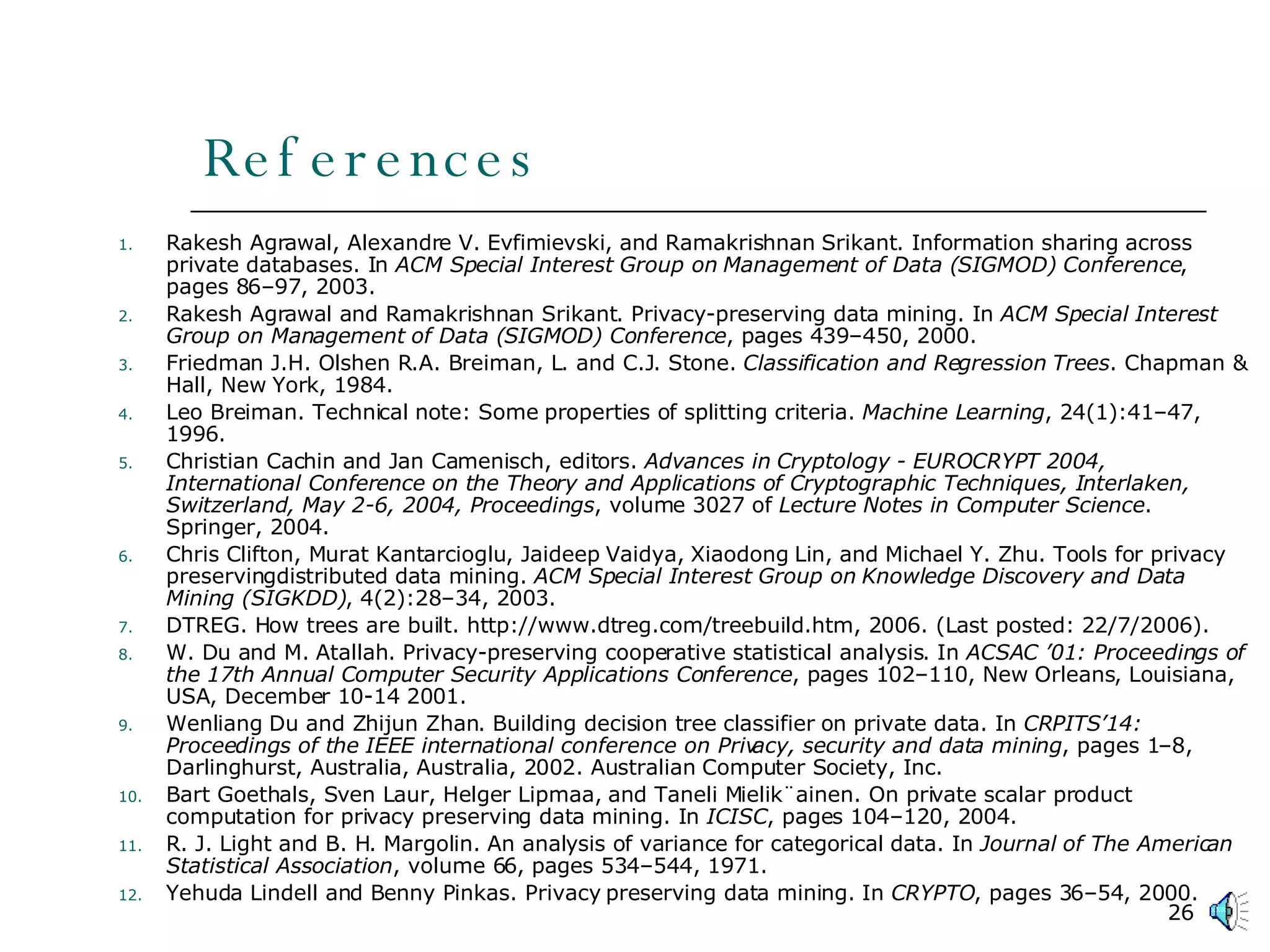 References Rakesh Agrawal, Alexandre V. Evfimievski, and Ramakrishnan Srikant. Information sharing across private databases. In  ACM Special Interest Group on Management of Data (SIGMOD) Conference , pages 86–97, 2003. Rakesh Agrawal and Ramakrishnan Srikant. Privacy-preserving data mining. In  ACM Special Interest Group on Management of Data (SIGMOD) Conference , pages 439–450, 2000. Friedman J.H. Olshen R.A. Breiman, L. and C.J. Stone.  Classification and Regression Trees . Chapman & Hall, New York, 1984. Leo Breiman. Technical note: Some properties of splitting criteria.  Machine Learning , 24(1):41–47, 1996. Christian Cachin and Jan Camenisch, editors.  Advances in Cryptology - EUROCRYPT 2004, International Conference on the Theory and Applications of Cryptographic Techniques, Interlaken, Switzerland, May 2-6, 2004, Proceedings , volume 3027 of  Lecture Notes in Computer Science . Springer, 2004. Chris Clifton, Murat Kantarcioglu, Jaideep Vaidya, Xiaodong Lin, and Michael Y. Zhu. Tools for privacy preservingdistributed data mining.  ACM Special Interest Group on Knowledge Discovery and Data Mining (SIGKDD) , 4(2):28–34, 2003. DTREG. How trees are built. http://www.dtreg.com/treebuild.htm, 2006. (Last posted: 22/7/2006). W. Du and M. Atallah. Privacy-preserving cooperative statistical analysis. In  ACSAC ’01: Proceedings of the 17th Annual Computer Security Applications Conference , pages 102–110, New Orleans, Louisiana, USA, December 10-14 2001. Wenliang Du and Zhijun Zhan. Building decision tree classifier on private data. In  CRPITS’14: Proceedings of the IEEE international conference on Privacy, security and data mining , pages 1–8, Darlinghurst, Australia, Australia, 2002. Australian Computer Society, Inc. Bart Goethals, Sven Laur, Helger Lipmaa, and Taneli Mielik¨ainen. On private scalar product computation for privacy preserving data mining. In  ICISC , pages 104–120, 2004. R. J. Light and B. H. Margolin. An analysis of variance for categorical data. In  Journal of The American Statistical Association , volume 66, pages 534–544, 1971. Yehuda Lindell and Benny Pinkas. Privacy preserving data mining. In  CRYPTO , pages 36–54, 2000. 