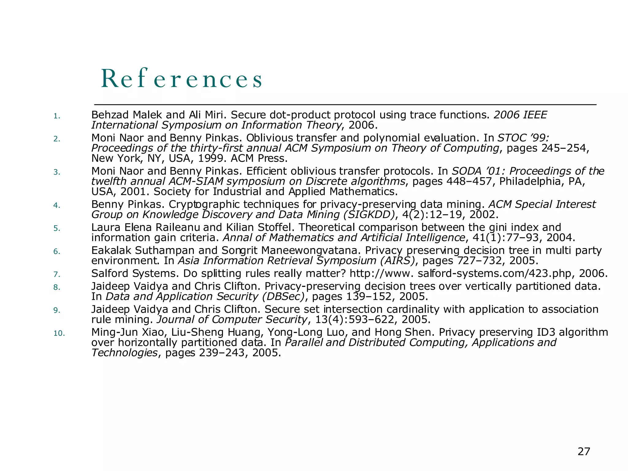 References Behzad Malek and Ali Miri. Secure dot-product protocol using trace functions.  2006 IEEE International Symposium on Information Theory , 2006. Moni Naor and Benny Pinkas. Oblivious transfer and polynomial evaluation. In  STOC ’99: Proceedings of the thirty-first annual ACM Symposium on Theory of Computing , pages 245–254, New York, NY, USA, 1999. ACM Press. Moni Naor and Benny Pinkas. Efficient oblivious transfer protocols. In  SODA ’01: Proceedings of the twelfth annual ACM-SIAM symposium on Discrete algorithms , pages 448–457, Philadelphia, PA, USA, 2001. Society for Industrial and Applied Mathematics. Benny Pinkas. Cryptographic techniques for privacy-preserving data mining.  ACM Special Interest Group on Knowledge Discovery and Data Mining (SIGKDD) , 4(2):12–19, 2002. Laura Elena Raileanu and Kilian Stoffel. Theoretical comparison between the gini index and information gain criteria.  Annal of Mathematics and Artificial Intelligence , 41(1):77–93, 2004. Eakalak Suthampan and Songrit Maneewongvatana. Privacy preserving decision tree in multi party environment. In  Asia Information Retrieval Symposium (AIRS) , pages 727–732, 2005. Salford Systems. Do splitting rules really matter? http://www. salford-systems.com/423.php, 2006. Jaideep Vaidya and Chris Clifton. Privacy-preserving decision trees over vertically partitioned data. In  Data and Application Security (DBSec) , pages 139–152, 2005. Jaideep Vaidya and Chris Clifton. Secure set intersection cardinality with application to association rule mining.  Journal of Computer Security , 13(4):593–622, 2005. Ming-Jun Xiao, Liu-Sheng Huang, Yong-Long Luo, and Hong Shen. Privacy preserving ID3 algorithm over horizontally partitioned data. In  Parallel and Distributed Computing, Applications and Technologies , pages 239–243, 2005. 