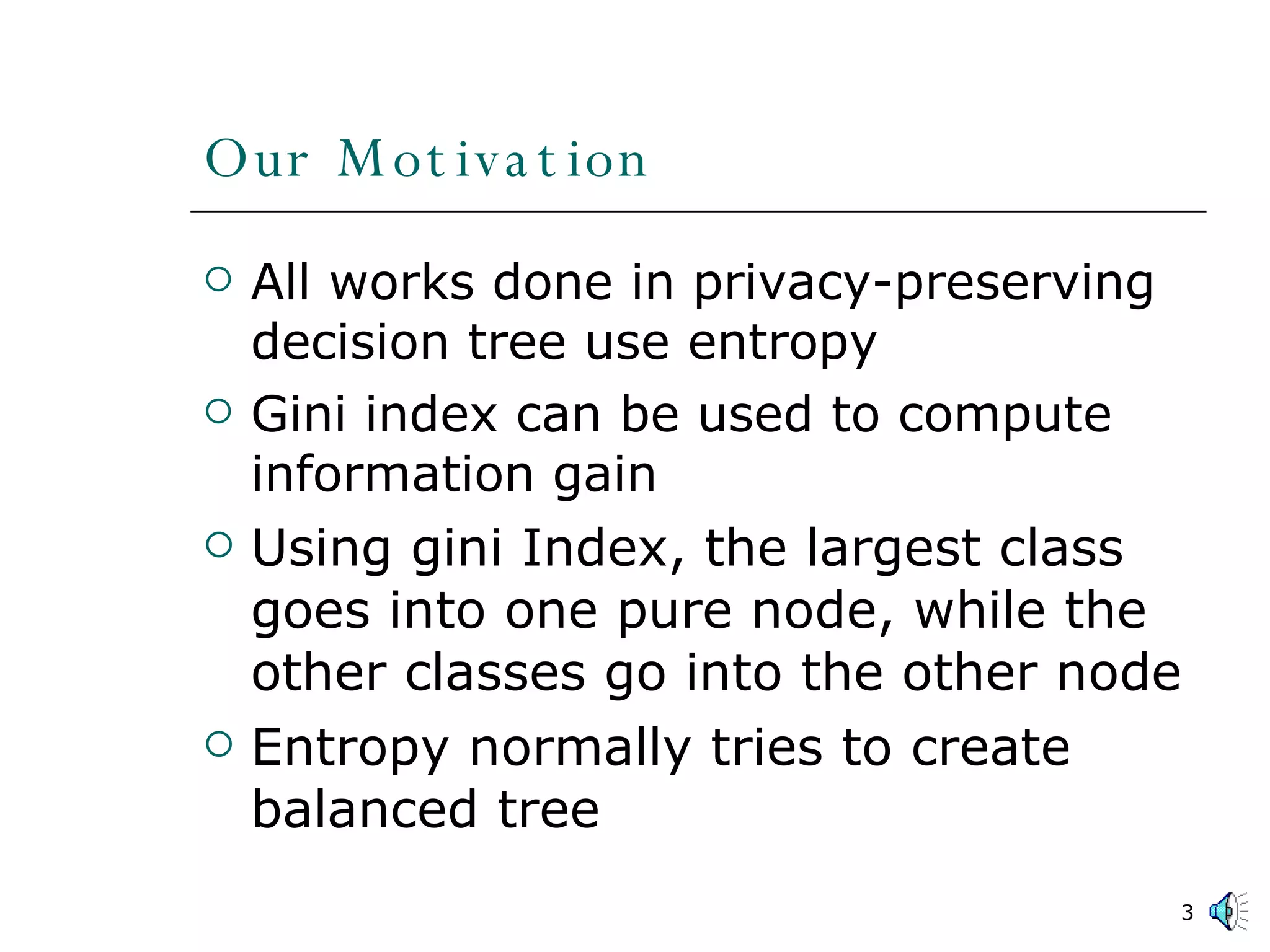 Our Motivation All works done in privacy-preserving decision tree use entropy Gini index can be used to compute information gain Using gini Index, the largest class goes into one pure node, while the other classes go into the other node Entropy normally tries to create balanced tree 