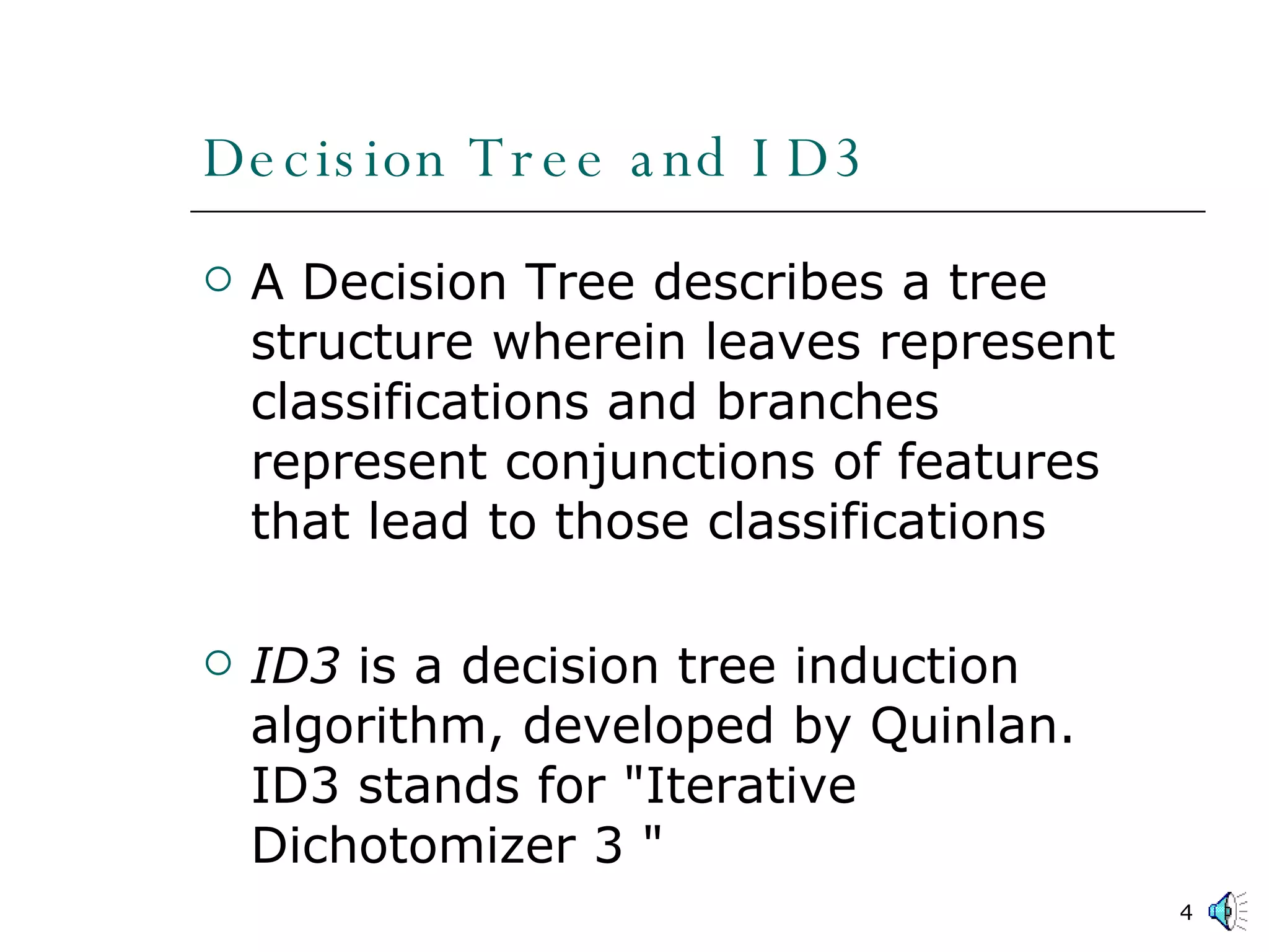 Decision Tree and ID3 A Decision Tree describes a tree structure wherein leaves represent classifications and branches represent conjunctions of features that lead to those classifications ID3  is a decision tree induction algorithm, developed by Quinlan. ID3 stands for &quot;Iterative Dichotomizer 3 &quot; 