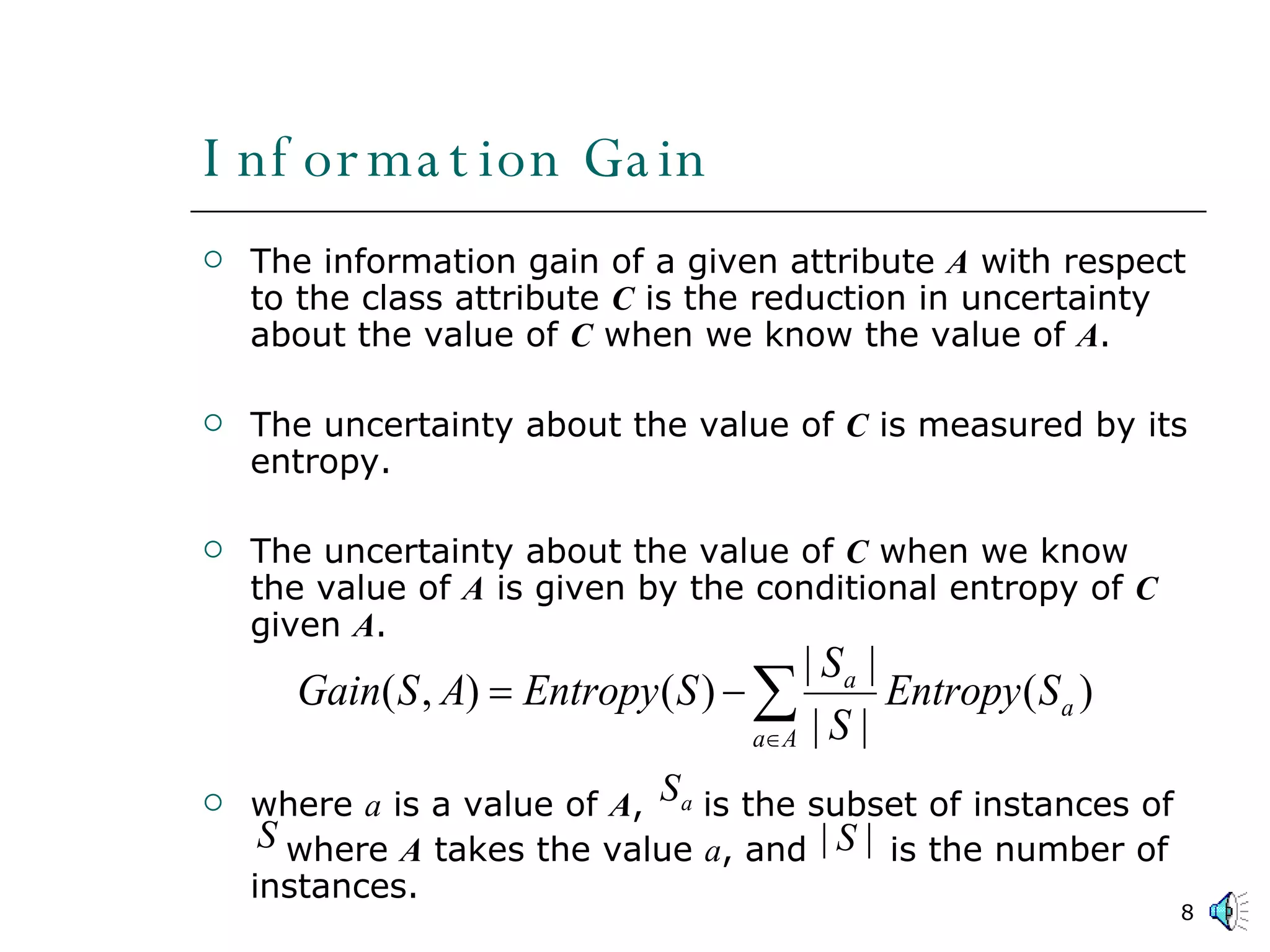 Information Gain The information gain of a given attribute  A  with respect to the class attribute  C  is the reduction in uncertainty about the value of  C  when we know the value of  A . The uncertainty about the value of  C  is measured by its entropy. The uncertainty about the value of  C  when we know the value of  A  is given by the conditional entropy of  C  given  A . where  a  is a value of  A ,  is the subset of instances of    where  A  takes the value  a , and  is the number of instances.  