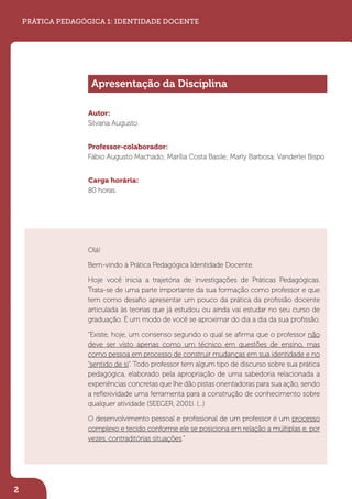Autor:
Silvana Augusto
Professor-colaborador:
Fábio Augusto Machado; Marília Costa Basile; Marly Barbosa; Vanderlei Bispo
Carga horária:
80 horas.
Olá!
Bem-vindo à Prática Pedagógica Identidade Docente.
Hoje você inicia a trajetória de investigações de Práticas Pedagógicas.
Trata-se de uma parte importante da sua formação como professor e que
tem como desaﬁo apresentar um pouco da prática da proﬁssão docente
articulada às teorias que já estudou ou ainda vai estudar no seu curso de
graduação. É um modo de você se aproximar do dia a dia da sua proﬁssão.
“Existe, hoje, um consenso segundo o qual se aﬁrma que o professor não
deve ser visto apenas como um técnico em questões de ensino, mas
como pessoa em processo de construir mudanças em sua identidade e no
“sentido de si”. Todo professor tem algum tipo de discurso sobre sua prática
pedagógica, elaborado pela apropriação de uma sabedoria relacionada a
experiências concretas que lhe dão pistas orientadoras para sua ação, sendo
a reﬂexividade uma ferramenta para a construção de conhecimento sobre
qualquer atividade (SEEGER, 2001). (...)
O desenvolvimento pessoal e proﬁssional de um professor é um processo
complexo e tecido conforme ele se posiciona em relação a múltiplas e, por
vezes, contraditórias situações.”
2
PRÁTICA PEDAGÓGICA 1: IDENTIDADE DOCENTE
Apresentação da Disciplina
 