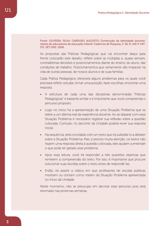 Fonte: OLIVEIRA; SILVA; CARDOSO, AUGUSTO. Construção da identidade docente:
relatos de educadores de educação infantil. Cadernos de Pesquisa, V. 36, N. 129, P. 547-
571, SET./DEZ. 2006.
As propostas das Práticas Pedagógicas que vai encontrar daqui para
frente colocarão este desaﬁo: reﬂetir sobre as múltiplas e, quase sempre,
contraditórias decisões e posicionamentos diante do ensino, do aluno, das
condições de trabalho. Posicionamentos que certamente vão impactar na
vida de outras pessoas, de nossos alunos e de suas famílias.
Cada Prática Pedagógica oferecerá alguns problemas para os quais você
precisará reﬂetir, estudar, tomar uma posição, fazer escolhas, encontrar uma
resposta.
• A estrutura de cada uma das disciplinas denominadas “Práticas
Pedagógicas” é bastante similar e é importante que você compreenda o
percurso proposto.
• Logo no início há a apresentação de uma Situação Problema que se
refere a um dilema real da experiência docente. Ao se deparar com essa
Situação Problema é necessário registrar sua reﬂexão sobre a questão
colocada. Contudo, no decorrer da Unidade poderá rever sua resposta
inicial.
• Na sequência, será convidado a ler um texto que irá subsidiá-lo a debater
sobre a Situação Problema. Mas, é preciso muita atenção: os textos não
trazem uma resposta direta à questão colocada, eles ajudam a entender
o que pode ter gerado esse problema.
• Após essa leitura, você irá responder a três questões objetivas que
remetem à compreensão do texto. Por isso, é importante que procure
solucionar suas dúvidas sobre o texto antes de respondê-las.
• Então, irá assistir a vídeos em que professores de escolas públicas
mostram ou contam como tratam da Situação Problema apresentada
no início da Unidade.
Neste momento, não se preocupe em decorar esse percurso pois será
retomado nas próximas semanas.
U1
3
Prática Pedagógica 1: Identidade Docente
 