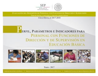 Enero - 2017
SUBSECRETARÍA DE EDUCACIÓN BÁSICA  SUBSECRETARÍA DE PLANEACIÓN Y EVALUACIÓN DE POLÍTICAS EDUCATIVAS  COORDINACIÓN NACIONAL DEL SERVICIO PROFESIONAL DOCENTE
PERFIL, PARÁMETROS E INDICADORES PARA
PERSONAL CON FUNCIONES DE
DIRECCIÓN Y DE SUPERVISIÓN EN
EDUCACIÓN BÁSICA
EVALUACIÓN DEL DESEMPEÑO DE PERSONAL CON FUNCIONES DE DIRECCIÓN Y SUPERVISIÓN
TERCER GRUPO, Y SEGUNDA Y TERCERA OPORTUNIDAD
CICLO ESCOLAR 2017-2018
 