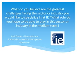 What do you believe are the greatest 
challenges facing the sector or industry you 
would like to specialize in at IE ? What role do 
you hope to be able to play in this sector or 
industry in the medium term ? 
Cyril Charles – November 2014 
IE Admission – Master in Management 
Question H. 
 