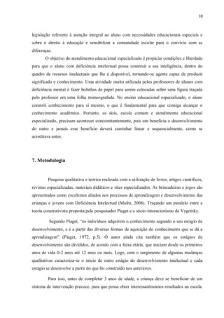 10 
legislação referente à atenção integral ao aluno com necessidades educacionais especiais e sobre o direito à educação e sensibilizar a comunidade escolar para o convívio com as diferenças. 
O objetivo do atendimento educacional especializado é propiciar condições e liberdade para que o aluno com deficiência intelectual possa construir a sua inteligência, dentro do quadro de recursos intelectuais que lhe é disponível, tornando-se agente capaz de produzir significado e conhecimento. Uma atividade muito utilizada pelos professores de alunos com deficiência mental é fazer bolinhas de papel para serem colocadas sobre uma figura traçada pelo professor em uma folha mimeografada. No ensino educacional especializado, o aluno constrói conhecimento para si mesmo, o que é fundamental para que consiga alcançar o conhecimento acadêmico. Portanto, os dois, escola comum e atendimento educacional especializado, precisam acontecer concomitantemente, pois um beneficia o desenvolvimento do outro e jamais esse beneficio deverá caminhar linear e sequencialmente, como se acreditava antes. 
7. Metodologia 
Pesquisa qualitativa e teórica realizada com a utilização de livros, artigos científicos, revistas especializadas, materiais didáticos e sites especializados. As brincadeiras e jogos são apresentados como excelentes aliados nos processos de aprendizagem e desenvolvimento das crianças e jovens com Deficiência Intelectual (Mafra, 2008). Traçando um paralelo entre a teoria construtivista proposta pelo pesquisador Piaget e o sócio-interacionismo de Vygotsky. 
Segundo Piaget, “os indivíduos adquirem o conhecimento segundo o seu estágio de desenvolvimento, e é a partir das diversas formas de aquisição do conhecimento que se dá a aprendizagem” (Piaget, 1972, p.5). O autor ainda cita também que os estágios de desenvolvimento são divididos, de acordo com a faixa etária, que iniciam desde os primeiros anos de vida 0-2 anos até 12 anos ou mais. Logo, com o surgimento de algumas mudanças qualitativas caracteriza-se o início de outro estágio do desenvolvimento intelectual e cada estágio se desenvolve a partir do que foi construído nos anteriores. 
Para isso, antes de completar 3 anos de idade, a criança deve se beneficiar de um sistema de intervenção precoce, para que possa obter interessantíssimos resultados na escola.  