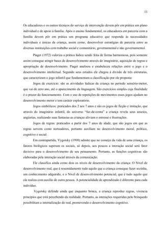 11 
Os educadores e os outros técnicos do serviço de intervenção devem pôr em prática um plano individual e de apoio à família. Após o ensino fundamental, os educadores em parceria com a família devem pôr em prática um programa educativo que responda às necessidades individuais e únicas da criança, assim como, desenvolver estratégias de parceria entre as diversas instituições com trabalho social e comunitário, governamental e não governamental. 
Piaget (1972) valoriza a prática lúdica sendo feita de forma harmoniosa, pois somente assim consegue atingir bases de desenvolvimento através do imaginário, aquisição de regras e apropriação de desenvolvimento. Piaget analisou e estabeleceu relações entre o jogo e o desenvolvimento intelectual. Segundo seus estudos ele chegou à divisão de três estruturas, que caracterizam o jogo infantil que fundamentam a classificação por ele proposta: 
Jogos de exercício: são as atividades lúdicas da criança no período sensório-motor, que vai de zero ano, até o aparecimento da linguagem. São exercícios simples cuja finalidade é o prazer do funcionamento. Com o uso de repetições de movimentos esses jogos ajudam no desenvolvimento motor e tem caráter exploratório. 
Jogos simbólicos: praticados dos 2 aos 7 anos e são os jogos de ficção e imitação, que através do imaginário infantil, do universo “faz-de-conta” a criança revela seus anseios, angústias, realizando suas fantasias as crianças aliviam o estresse e frustrações. 
Jogos de regras: praticados a partir dos 7 anos de idade, que são jogos em que as regras servem como norteadores, portanto auxiliam no desenvolvimento moral, político, cognitivo e social. 
Em contrapartida, Vygotsky (1998) admite que no começo da vida de uma criança, os fatores biológicos superam os sociais, só depois, aos poucos a interação social será fator decisivo para o desenvolvimento de seu pensamento. Portanto, as funções cognitivas são elaboradas pela interação social através da comunicação. 
Ele classifica ainda como dois os níveis de desenvolvimento da criança: O Nível de desenvolvimento real, que é resumidamente tudo aquilo que a criança consegue fazer sozinha, um conhecimento adquirido, e o Nível de desenvolvimento potencial, que é tudo aquilo que ela realiza com auxílio de outra pessoa. A potencialidade de aprendizado é diferente para cada indivíduo. 
Vygotsky defende ainda que enquanto brinca, a criança reproduz regras, vivencia princípios que está percebendo da realidade. Portanto, as interações requeridas pelo brinquedo possibilitam a internalização do real, promovendo o desenvolvimento cognitivo.  