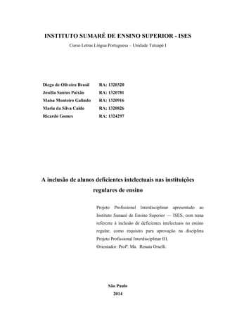 INSTITUTO SUMARÉ DE ENSINO SUPERIOR - ISES 
Curso Letras Língua Portuguesa – Unidade Tatuapé I 
Diego de Oliveira Brasil RA: 1320320 
Josélia Santos Paixão RA: 1320781 
Maísa Monteiro Galindo RA: 1320916 
Maria da Silva Caldo RA: 1320826 
Ricardo Gomes RA: 1324297 
A inclusão de alunos deficientes intelectuais nas instituições regulares de ensino 
Projeto Profissional Interdisciplinar apresentado ao Instituto Sumaré de Ensino Superior — ISES, com tema referente à inclusão de deficientes intelectuais no ensino regular, como requisito para aprovação na disciplina Projeto Profissional Interdisciplinar III. 
Orientador: Profª. Ma. Renata Orselli. 
São Paulo 
2014  