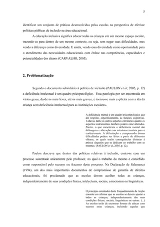 5 
identificar um conjunto de práticas desenvolvidas pelas escolas na perspectiva de efetivar políticas públicas de inclusão na área educacional. 
A educação inclusiva significa educar todas as crianças em um mesmo espaço escolar, trazendo-as para dentro de um mesmo contexto, ou seja, sem negar suas dificuldades, mas vendo a diferença como diversidade. E ainda, vendo essa diversidade como oportunidade para o atendimento das necessidades educacionais com ênfase nas competências, capacidades e potencialidades dos alunos (CARVALHO, 2005). 
2. Problematização 
Segundo o documento subsidiário à política de inclusão (PAULON et al, 2005, p. 12) a deficiência intelectual é um quadro psicopatológico. Essa patologia por ser encontrada em vários graus, desde os mais leves, até os mais graves, e tornou-se mais explícita com a ida da criança com deficiência intelectual para as instituições escolares. 
A deficiência mental é um quadro psicopatológico que diz respeito, especificamente, às funções cognitivas. Todavia, tanto os outros aspectos estruturais quanto os aspectos instrumentais também podem estar alterados. Porém, o que caracteriza a deficiência mental são defasagens e alterações nas estruturas mentais para o conhecimento. A delimitação e compreensão dessas dificuldades podem ser feitas a partir de diferentes olhares, os quais trarão consequências distintas à prática daqueles que se dedicam ao trabalho com as mesmas. (PAULON et al, 2005, p. 12). 
Paulon descreve que dentro das políticas relativas à inclusão, conta-se com um processo sustentado unicamente pelo professor, no qual o trabalho do mesmo é concebido como responsável pelo sucesso ou fracasso deste processo. Na Declaração de Salamanca (1994), um dos mais importantes documentos de compromisso de garantia de direitos educacionais, foi proclamado que as escolas devem acolher todas as crianças, independentemente de suas condições físicas, intelectuais, sociais, emocionais ou linguísticas. 
O princípio orientador deste Enquadramento da Acção consiste em afirmar que as escolas se devem ajustar a todas as crianças, independentemente das suas condições físicas, sociais, linguísticas ou outras. (...) As escolas terão de encontrar formas de educar com sucesso estas crianças, incluindo aquelas que  