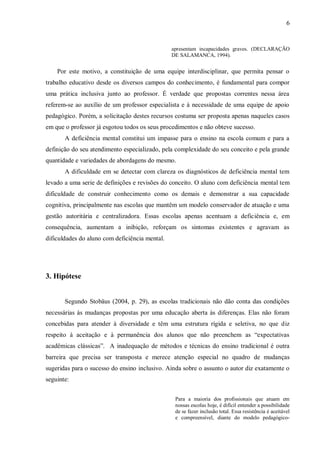6 
apresentam incapacidades graves. (DECLARAÇÃO DE SALAMANCA, 1994). 
Por este motivo, a constituição de uma equipe interdisciplinar, que permita pensar o trabalho educativo desde os diversos campos do conhecimento, é fundamental para compor uma prática inclusiva junto ao professor. É verdade que propostas correntes nessa área referem-se ao auxílio de um professor especialista e à necessidade de uma equipe de apoio pedagógico. Porém, a solicitação destes recursos costuma ser proposta apenas naqueles casos em que o professor já esgotou todos os seus procedimentos e não obteve sucesso. 
A deficiência mental constitui um impasse para o ensino na escola comum e para a definição do seu atendimento especializado, pela complexidade do seu conceito e pela grande quantidade e variedades de abordagens do mesmo. 
A dificuldade em se detectar com clareza os diagnósticos de deficiência mental tem levado a uma serie de definições e revisões do conceito. O aluno com deficiência mental tem dificuldade de construir conhecimento como os demais e demonstrar a sua capacidade cognitiva, principalmente nas escolas que mantêm um modelo conservador de atuação e uma gestão autoritária e centralizadora. Essas escolas apenas acentuam a deficiência e, em consequência, aumentam a inibição, reforçam os sintomas existentes e agravam as dificuldades do aluno com deficiência mental. 
3. Hipótese 
Segundo Stobäus (2004, p. 29), as escolas tradicionais não dão conta das condições necessárias às mudanças propostas por uma educação aberta às diferenças. Elas não foram concebidas para atender à diversidade e têm uma estrutura rígida e seletiva, no que diz respeito à aceitação e à permanência dos alunos que não preenchem as “expectativas acadêmicas clássicas”. A inadequação de métodos e técnicas do ensino tradicional é outra barreira que precisa ser transposta e merece atenção especial no quadro de mudanças sugeridas para o sucesso do ensino inclusivo. Ainda sobre o assunto o autor diz exatamente o seguinte: 
Para a maioria dos profissionais que atuam em nossas escolas hoje, é difícil entender a possibilidade de se fazer inclusão total. Essa resistência é aceitável e compreensível, diante do modelo pedagógico-  