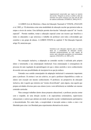 7 
organizacional conservador que vigora na maioria das escolas. Ninguém se arrisca a acolher a ideia de ministrar um ensino inclusivo em uma sala de aula de cadeiras enfileirada. (STOBÄUS, 2004 p.30-31). 
A LDBEN (Lei de Diretrizes e Bases da Educação Nacional) nº 9394/96, (PAULON et al, 2005, p. 19) determina como uma modalidade de educação escolar que permeia todas as etapas e níveis de ensino. Esta definição permite desvincular “educação especial” de “escola especial”. Permite também, tomar a educação especial como um recurso que beneficia a todos os educandos e que atravessa o trabalho do professor com toda a diversidade que constitui o seu grupo de alunos. A LDBEN 9394/96 no capítulo V Da Educação Especial, artigo 58, menciona que: 
Entende-se por educação especial, para os efeitos desta lei, a modalidade de educação escolar, oferecida preferencialmente na rede regular de ensino, para educandos portadores de necessidades especiais. (PAULON et al, 2005, p.43). 
Na concepção inclusiva, a adaptação ao conteúdo escolar é realizada pelo próprio aluno e testemunha a sua emancipação intelectual. Essa emancipação é consequência do processo de auto regulação da aprendizagem em que o aluno assimila o novo conhecimento de acordo com suas possibilidades de incorpora-lo ao que já conhece. 
Entender esse sentido emancipador da adaptação intelectual é sumamente importante para o professor. Já ensinar é um ato coletivo, no qual o professor disponibiliza a todos os alunos sem exceção um mesmo conhecimento. O professor, na perspectiva da educação inclusiva, não é aquele que ministra um “ensino diversificado”, para alguns, mas aquele que prepara atividades diversas para seus alunos (com e sem deficiência) ao trabalhar um mesmo conteúdo curricular. 
Para consegui trabalhar dentro dessa proposta educacional, o professor precisa contar com o respaldo, de uma direção escolar e de especialistas (orientadores, supervisores educacionais e outros) que adotam um modo de gestão escolar verdadeiramente participativa e descentralizada. Por outro lado, a receptividade à inovação anima a todos a criar e ter liberdade para criar e ter liberdade para experimentar alternativas de ensino. 
 