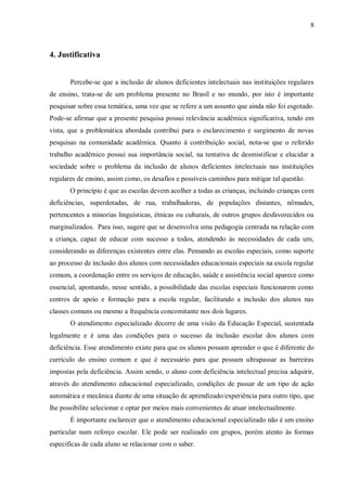 8 
4. Justificativa 
Percebe-se que a inclusão de alunos deficientes intelectuais nas instituições regulares de ensino, trata-se de um problema presente no Brasil e no mundo, por isto é importante pesquisar sobre essa temática, uma vez que se refere a um assunto que ainda não foi esgotado. Pode-se afirmar que a presente pesquisa possui relevância acadêmica significativa, tendo em vista, que a problemática abordada contribui para o esclarecimento e surgimento de novas pesquisas na comunidade acadêmica. Quanto à contribuição social, nota-se que o referido trabalho acadêmico possui sua importância social, na tentativa de desmistificar e elucidar a sociedade sobre o problema da inclusão de alunos deficientes intelectuais nas instituições regulares de ensino, assim como, os desafios e possíveis caminhos para mitigar tal questão. 
O princípio é que as escolas devem acolher a todas as crianças, incluindo crianças com deficiências, superdotadas, de rua, trabalhadoras, de populações distantes, nômades, pertencentes a minorias linguísticas, étnicas ou culturais, de outros grupos desfavorecidos ou marginalizados. Para isso, sugere que se desenvolva uma pedagogia centrada na relação com a criança, capaz de educar com sucesso a todos, atendendo às necessidades de cada um, considerando as diferenças existentes entre elas. Pensando as escolas especiais, como suporte ao processo de inclusão dos alunos com necessidades educacionais especiais na escola regular comum, a coordenação entre os serviços de educação, saúde e assistência social aparece como essencial, apontando, nesse sentido, a possibilidade das escolas especiais funcionarem como centros de apoio e formação para a escola regular, facilitando a inclusão dos alunos nas classes comuns ou mesmo a frequência concomitante nos dois lugares. 
O atendimento especializado decorre de uma visão da Educação Especial, sustentada legalmente e é uma das condições para o sucesso da inclusão escolar dos alunos com deficiência. Esse atendimento existe para que os alunos possam aprender o que é diferente do currículo do ensino comum e que é necessário para que possam ultrapassar as barreiras impostas pela deficiência. Assim sendo, o aluno com deficiência intelectual precisa adquirir, através do atendimento educacional especializado, condições de passar de um tipo de ação automática e mecânica diante de uma situação de aprendizado/experiência para outro tipo, que lhe possibilite selecionar e optar por meios mais convenientes de atuar intelectualmente. 
É importante esclarecer que o atendimento educacional especializado não é um ensino particular num reforço escolar. Ele pode ser realizado em grupos, porém atento às formas especificas de cada aluno se relacionar com o saber.  