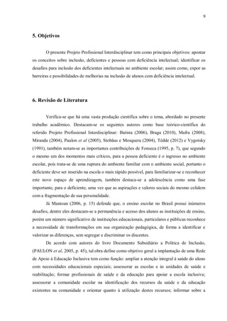 9 
5. Objetivos 
O presente Projeto Profissional Interdisciplinar tem como principais objetivos: apontar os conceitos sobre inclusão, deficientes e pessoas com deficiência intelectual; identificar os desafios para inclusão dos deficientes intelectuais no ambiente escolar; assim como, expor as barreiras e possibilidades de melhorias na inclusão de alunos com deficiência intelectual. 
6. Revisão de Literatura 
Verifica-se que há uma vasta produção científica sobre o tema, abordado no presente trabalho acadêmico. Destacam-se os seguintes autores como base teórico-científica do referido Projeto Profissional Interdisciplinar: Batista (2006), Braga (2010), Mafra (2008), Miranda (2004), Paulon et al (2005), Stobäus e Mosquera (2004), Tédde (2012) e Vygotsky (1991), também notam-se as importantes contribuições de Fonseca (1995, p. 7), que segundo o mesmo um dos momentos mais críticos, para a pessoa deficiente é o ingresso no ambiente escolar, pois trata-se de uma ruptura do ambiente familiar com o ambiente social, portanto o deficiente deve ser inserido na escola o mais rápido possível, para familiarizar-se e reconhecer este novo espaço de aprendizagem, também destaca-se a adolescência como uma fase importante, para o deficiente, uma vez que as aspirações e valores sociais do mesmo colidem com a fragmentação de sua personalidade. 
Já Mantoan (2006, p. 15) defende que, o ensino escolar no Brasil possui inúmeros desafios, dentre eles destacam-se a permanência e acesso dos alunos as instituições de ensino, porém um número significativo de instituições educacionais, particulares e públicas reconhece a necessidade de transformações em sua organização pedagógica, de forma a identificar e valorizar as diferenças, sem segregar e discriminar os discentes. 
De acordo com autores do livro Documento Subsidiário a Politica de Inclusão, (PAULON et al, 2005, p. 45), tal obra define como objetivo geral a implantação de uma Rede de Apoio à Educação Inclusiva tem como função: ampliar a atenção integral à saúde do aluno com necessidades educacionais especiais; assessorar as escolas e às unidades de saúde e reabilitação; formar profissionais de saúde e da educação para apoiar a escola inclusiva; assessorar a comunidade escolar na identificação dos recursos da saúde e da educação existentes na comunidade e orientar quanto à utilização destes recursos; informar sobre a  