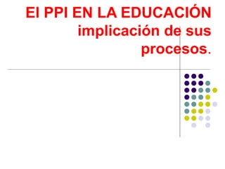 El PPI EN LA EDUCACIÓN  implicación de sus  procesos .   