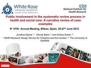 Public involvement in the systematic review process in
     health and social care: A narrative review of case
                          examples
       9th HTAi Annual Meeting, Bilbao, Spain, 25-27th June 2012

             Jonathan Boote (1), Wendy Baird (1) and Anthea Sutton (2)
(1)
    NIHR Research Design Service for Yorkshire and the Humber, (2) The University of
                                     Sheffield
 