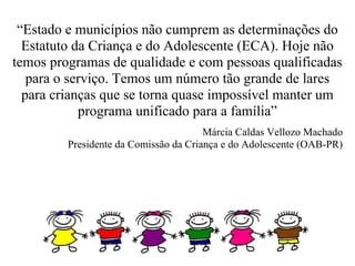 “Estado e municípios não cumprem as determinações do
  Estatuto da Criança e do Adolescente (ECA). Hoje não
temos programas de qualidade e com pessoas qualificadas
   para o serviço. Temos um número tão grande de lares
  para crianças que se torna quase impossível manter um
            programa unificado para a família”
                                       Márcia Caldas Vellozo Machado
         Presidente da Comissão da Criança e do Adolescente (OAB-PR)
 