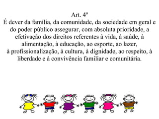 Art. 4º
É dever da família, da comunidade, da sociedade em geral e
  do poder público assegurar, com absoluta prioridade, a
    efetivação dos direitos referentes à vida, à saúde, à
       alimentação, à educação, ao esporte, ao lazer,
 à profissionalização, à cultura, à dignidade, ao respeito, à
     liberdade e à convivência familiar e comunitária.
 