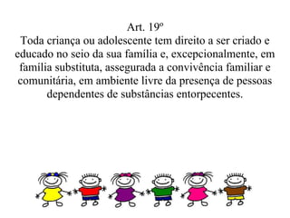 Art. 19º
 Toda criança ou adolescente tem direito a ser criado e
educado no seio da sua família e, excepcionalmente, em
 família substituta, assegurada a convivência familiar e
 comunitária, em ambiente livre da presença de pessoas
       dependentes de substâncias entorpecentes.
 