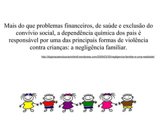 Mais do que problemas financeiros, de saúde e exclusão do
    convívio social, a dependência química dos pais é
 responsável por uma das principais formas de violência
         contra crianças: a negligência familiar.
              http://diganaoaerotizacaoinfantil.wordpress.com/2009/03/30/negligencia-familiar-e-uma-realidade/
 
