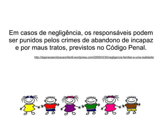Em casos de negligência, os responsáveis podem
ser punidos pelos crimes de abandono de incapaz
  e por maus tratos, previstos no Código Penal.
        http://diganaoaerotizacaoinfantil.wordpress.com/2009/03/30/negligencia-familiar-e-uma-realidade/
 