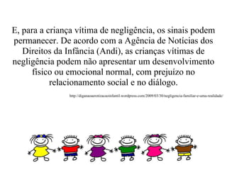 E, para a criança vítima de negligência, os sinais podem
permanecer. De acordo com a Agência de Notícias dos
   Direitos da Infância (Andi), as crianças vítimas de
negligência podem não apresentar um desenvolvimento
      físico ou emocional normal, com prejuízo no
           relacionamento social e no diálogo.
               http://diganaoaerotizacaoinfantil.wordpress.com/2009/03/30/negligencia-familiar-e-uma-realidade/
 