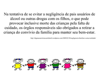Na tentativa de se evitar a negligência de pais usuários de
    álcool ou outras drogas com os filhos, o que pode
    provocar inclusive morte das crianças pela falta de
 cuidado, os órgãos responsáveis são obrigados a retirar a
criança do convívio da família para manter seu bem-estar.
                 http://diganaoaerotizacaoinfantil.wordpress.com/2009/03/30/negligencia-familiar-e-uma-realidade/
 