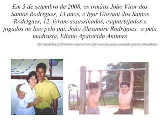 Em 5 de setembro de 2008, os irmãos João Vitor dos
   Santos Rodrigues, 13 anos, e Igor Giovani dos Santos
    Rodrigues, 12, foram assassinados, esquartejados e
jogados no lixo pelo pai, João Alexandre Rodrigues, e pela
           madrasta, Eliane Aparecida Antunes
            http://veja.abril.com.br/blog/augusto-nunes/o-pais-quer-saber/o-caso-dos-meninos-assassinados-pelo-pai-e-pela-madrasta/
 