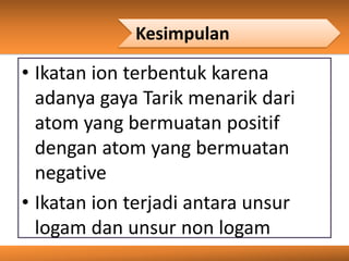 Kesimpulan
• Ikatan ion terbentuk karena
adanya gaya Tarik menarik dari
atom yang bermuatan positif
dengan atom yang bermuatan
negative
• Ikatan ion terjadi antara unsur
logam dan unsur non logam
 
