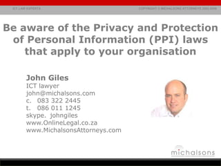 Be aware of the Privacy and Protection of Personal Information (PPI) laws that apply to your organisation John Giles ICT lawyer john@michalsons.com 083 322 2445 t.	086 011 1245 skype. 	johngiles  www.OnlineLegal.co.za www.MichalsonsAttorneys.com 
