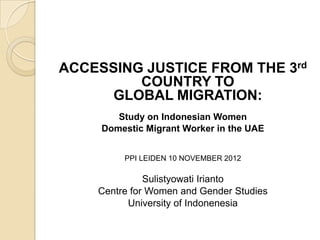 ACCESSING JUSTICE FROM THE 3rd
         COUNTRY TO
      GLOBAL MIGRATION:
        Study on Indonesian Women
     Domestic Migrant Worker in the UAE


         PPI LEIDEN 10 NOVEMBER 2012

              Sulistyowati Irianto
    Centre for Women and Gender Studies
          University of Indonenesia
 